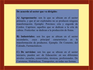 De acuerdo al sector que va dirigido:

A) Agropecuario: son lo que se ubican en el sector
primario, y que al ser explotados no se producen ninguna
transformación. Ejemplo: Porcinos: cría y engorde de
Cerdos. Caprinos: aquellos que se dedican a la cría de
cabras. Frutícolas: se dedican a la producción de frutas.

B) Industriales: son los que se ubican en el sector
secundario, cuya principal característica es la
transformación de productos. Ejemplo. De Cemento, del
Calzado, Farmacéuticos.

C) De servicios: son los que se ubican en el sector
terciario, pueden ser: de Educación: en sus diferentes
niveles: escuelas, comerciales, técnicas, profesionales. De
Carreteras; Hidráulicas; Transportes, en todas sus formas.
 