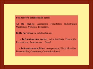 Una tercera calcificación seria:

A) De bienes: Agrícolas; Forestales; Industriales;
Marítimos; Mineros; Pecuarios.

B) De Servicios: se subdividen en:

   - Infraestructura social; Alcantarillado; Educación;
Recreativos; Acueductos; Salud.

   - Infraestructura física: Aeropuertos; Electrificación;
Ferrocarriles; Carreteras; Comunicaciones
 