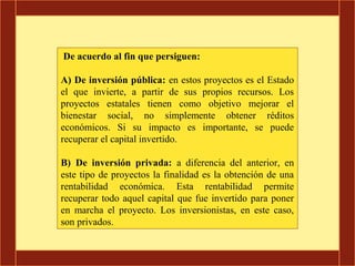 De acuerdo al fin que persiguen:

A) De inversión pública: en estos proyectos es el Estado
el que invierte, a partir de sus propios recursos. Los
proyectos estatales tienen como objetivo mejorar el
bienestar social, no simplemente obtener réditos
económicos. Si su impacto es importante, se puede
recuperar el capital invertido.

B) De inversión privada: a diferencia del anterior, en
este tipo de proyectos la finalidad es la obtención de una
rentabilidad económica. Esta rentabilidad permite
recuperar todo aquel capital que fue invertido para poner
en marcha el proyecto. Los inversionistas, en este caso,
son privados.
 
