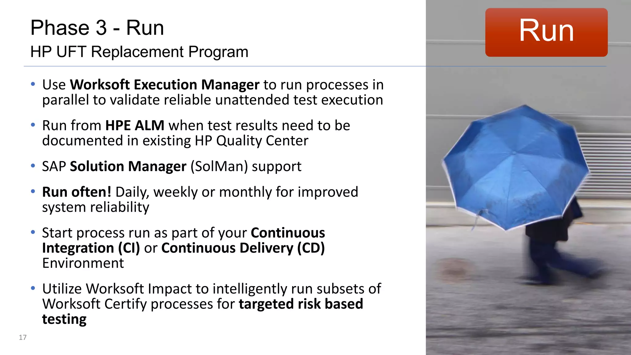 17
• Use Worksoft Execution Manager to run processes in
parallel to validate reliable unattended test execution
• Run from HPE ALM when test results need to be
documented in existing HP Quality Center
• SAP Solution Manager (SolMan) support
• Run often! Daily, weekly or monthly for improved
system reliability
• Start process run as part of your Continuous
Integration (CI) or Continuous Delivery (CD)
Environment
• Utilize Worksoft Impact to intelligently run subsets of
Worksoft Certify processes for targeted risk based
testing
RunPhase 3 - Run
HP UFT Replacement Program
 