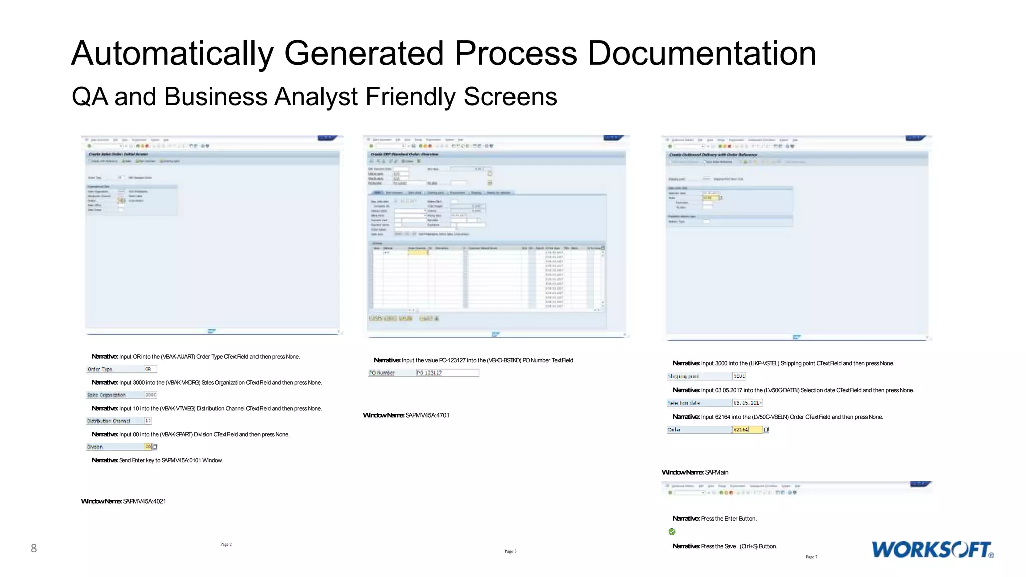 8
Automatically Generated Process Documentation
QA and Business Analyst Friendly Screens
Page 2
Narrative:Input ORinto the (VBAK-AUART) Order Type CTextField and then pressNone.
Narrative:Input 3000 into the (VBAK-VKORG) SalesOrganization CTextField and then pressNone.
Narrative:Input 10 into the (VBAK-VTWEG) Distribution Channel CTextField and then pressNone.
Narrative:Input 00 into the (VBAK-SPART) Division CTextField and then pressNone.
Narrative:Send Enter key to SAPMV45A:0101 Window.
WindowName:SAPMV45A:4021
Page 3
Narrative:Input the value PO-123127 into the (VBKD-BSTKD) PONumber TextField
WindowName:SAPMV45A:4701
Page 7
Narrative:Input 3000 into the (LIKP-VSTEL) Shippingpoint CTextField and then pressNone.
Narrative:Input 03.05.2017 into the (LV50C-DATBI) Selection date CTextField and then pressNone.
Narrative:Input 62164 into the (LV50C-VBELN) Order CTextField and then pressNone.
WindowName:SAPMain
Narrative:Pressthe Enter Button.
Narrative:Pressthe Save (Ctrl+S) Button.
 