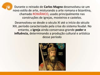 Durante o reinado de Carlos Magno desenvolveu-se um
novo estilo de arte, misturando a arte romana e bizantina,
chamado ROMÂNICO, usado principalmente nas
construções de igrejas, mosteiros e castelos.
Desenvolveu-se desde o século XI até o início do século
XIII, período caracterizado pela crise do sistema feudal. No
entanto, a Igreja ainda conservava grande poder e
influência, determinando a produção cultural e artística
desse período
 