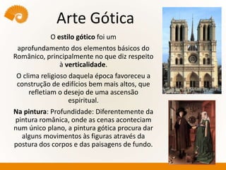 Arte Gótica
O estilo gótico foi um
aprofundamento dos elementos básicos do
Românico, principalmente no que diz respeito
à verticalidade.
O clima religioso daquela época favoreceu a
construção de edifícios bem mais altos, que
refletiam o desejo de uma ascensão
espiritual.
Na pintura: Profundidade: Diferentemente da
pintura românica, onde as cenas aconteciam
num único plano, a pintura gótica procura dar
alguns movimentos às figuras através da
postura dos corpos e das paisagens de fundo.
 