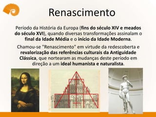 Renascimento
Período da História da Europa (fins do século XIV e meados
do século XVI), quando diversas transformações assinalam o
final da Idade Média e o início da Idade Moderna.
Chamou-se "Renascimento" em virtude da redescoberta e
revalorização das referências culturais da Antiguidade
Clássica, que nortearam as mudanças deste período em
direção a um ideal humanista e naturalista.
 