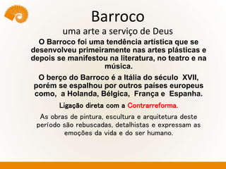 Barroco
uma arte a serviço de Deus
O Barroco foi uma tendência artística que se
desenvolveu primeiramente nas artes plásticas e
depois se manifestou na literatura, no teatro e na
música.
O berço do Barroco é a Itália do século XVII,
porém se espalhou por outros países europeus
como, a Holanda, Bélgica, França e Espanha.
Ligação direta com a Contrarreforma.
As obras de pintura, escultura e arquitetura deste
período são rebuscadas, detalhistas e expressam as
emoções da vida e do ser humano.
 