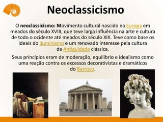 Neoclassicismo
O neoclassicismo: Movimento cultural nascido na Europa em
meados do século XVIII, que teve larga influência na arte e cultura
de todo o ocidente até meados do século XIX. Teve como base os
ideais do iluminismo e um renovado interesse pela cultura
da Antiguidade clássica.
Seus princípios eram de moderação, equilíbrio e idealismo como
uma reação contra os excessos decorativistas e dramáticos
do Barroco.
 