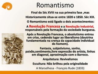 Romantismo
Final do Séc XVIII na sua primeira fase ,mas
Historicamente situa-se entre 1820 e 1850. Séc XIX.
O Romantismo está ligado a dois acontecimentos:
A Revolução Francesa e a Revolução Industrial,
responsáveis pela formação da sociedade burguesa.
Após a Revolução Francesa, o absolutismo entrou
em crise, cedendo lugar ao liberalismo (doutrina
fundamentada na crença da capacidade individual
do homem).
Fantasia, subjetivismo, sonho,
paixão,sentimento,livre expressão do artista, linhas
em diagonal, aproximação com o Barroco.
Arquitetura: Revivalismos
Escultura: Não brilhou pela originalidade
A Marselhesa - François Rude (1833)
 