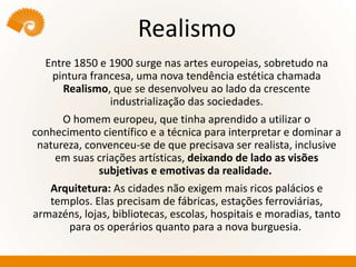 Realismo
Entre 1850 e 1900 surge nas artes europeias, sobretudo na
pintura francesa, uma nova tendência estética chamada
Realismo, que se desenvolveu ao lado da crescente
industrialização das sociedades.
O homem europeu, que tinha aprendido a utilizar o
conhecimento científico e a técnica para interpretar e dominar a
natureza, convenceu-se de que precisava ser realista, inclusive
em suas criações artísticas, deixando de lado as visões
subjetivas e emotivas da realidade.
Arquitetura: As cidades não exigem mais ricos palácios e
templos. Elas precisam de fábricas, estações ferroviárias,
armazéns, lojas, bibliotecas, escolas, hospitais e moradias, tanto
para os operários quanto para a nova burguesia.
 