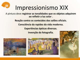 Impressionismo XIX
A pintura deve registrar as tonalidades que os objetos adquirem
ao refletir a luz solar .
Reação contra os conteúdos dos salões oficiais.
Consciência da rapidez da vida moderna.
Experiências ópticas diversas.
Invenção da fotografia.
.
 