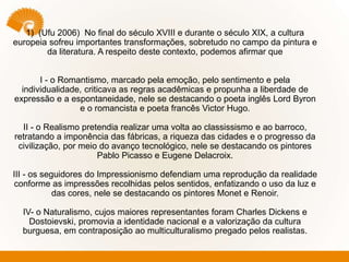1) (Ufu 2006) No final do século XVIII e durante o século XIX, a cultura
europeia sofreu importantes transformações, sobretudo no campo da pintura e
da literatura. A respeito deste contexto, podemos afirmar que
I - o Romantismo, marcado pela emoção, pelo sentimento e pela
individualidade, criticava as regras acadêmicas e propunha a liberdade de
expressão e a espontaneidade, nele se destacando o poeta inglês Lord Byron
e o romancista e poeta francês Victor Hugo.
II - o Realismo pretendia realizar uma volta ao classissismo e ao barroco,
retratando a imponência das fábricas, a riqueza das cidades e o progresso da
civilização, por meio do avanço tecnológico, nele se destacando os pintores
Pablo Picasso e Eugene Delacroix.
III - os seguidores do Impressionismo defendiam uma reprodução da realidade
conforme as impressões recolhidas pelos sentidos, enfatizando o uso da luz e
das cores, nele se destacando os pintores Monet e Renoir.
IV- o Naturalismo, cujos maiores representantes foram Charles Dickens e
Dostoievski, promovia a identidade nacional e a valorização da cultura
burguesa, em contraposição ao multiculturalismo pregado pelos realistas.
 