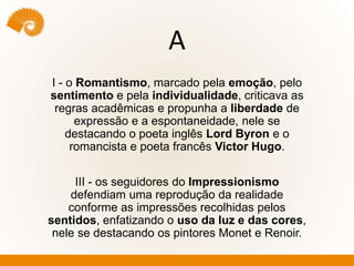A
I - o Romantismo, marcado pela emoção, pelo
sentimento e pela individualidade, criticava as
regras acadêmicas e propunha a liberdade de
expressão e a espontaneidade, nele se
destacando o poeta inglês Lord Byron e o
romancista e poeta francês Victor Hugo.
III - os seguidores do Impressionismo
defendiam uma reprodução da realidade
conforme as impressões recolhidas pelos
sentidos, enfatizando o uso da luz e das cores,
nele se destacando os pintores Monet e Renoir.
 