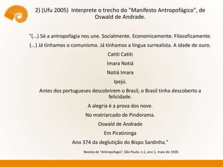 2) (Ufu 2005) Interprete o trecho do "Manifesto Antropofágico", de
Oswald de Andrade.
"(...) Só a antropofagia nos une. Socialmente. Economicamente. Filosoficamente.
(...) Já tínhamos o comunismo. Já tínhamos a língua surrealista. A idade de ouro.
Catiti Catiti
Imara Notiá
Notiá Imara
Ipejú.
Antes dos portugueses descobrirem o Brasil, o Brasil tinha descoberto a
felicidade.
A alegria é a prova dos nove.
No matriarcado de Pindorama.
Oswald de Andrade
Em Piratininga
Ano 374 da deglutição do Bispo Sardinha."
Revista de "Antropofagia", São Paulo, n.1, ano 1, maio de 1928.
 