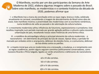 O Manifesto, escrito por um dos participantes da Semana de Arte
Moderna de 1922, elabora algumas imagens sobre o passado do Brasil.
Sobre este manifesto, os modernistas e o contexto histórico da década de
1920, podemos afirmar que
I - o Manifesto traz a marca da conciliação entre as raças negra, branca e índia, celebrada
anualmente no carnaval, consolidando a imagem de descobrimento do Brasil como obra do
acaso. Este manifesto mostrou a proximidade dos modernistas com os escritores românticos,
numa tendência de volta ao passado e de valorização da cultura lusitana.
II - o movimento modernista sofreu influências do futurismo, expressionismo e surrealismo. Este
recolheu inspiração num período marcado por grande agitação política e cultural e pela crescente
urbanização do país, ressaltando nossas raízes históricas de uma forma crítica.
III - a metáfora da antropofagia reforça o principal elemento da cultura modernista - o
nacionalismo - em detrimento do princípio da luta de classes. Apesar disso, o período foi
marcado por embates entre o anarquismo, defensor de eleições livres, e o comunismo, defensor
da luta direta contra os patrões.
IV - o ímpeto inicial que unia os modernistas era a renovação, a mudança, e o rompimento com
as regras acadêmicas, porém alguns seguiam caminhos politicamente conservadores, como
Cassiano Ricardo e Plínio Salgado, ligados ao verde-amarelismo e defensores do nacionalismo
"tupi".
a)I e III são corretas.
b)I e II são corretas.
c)III e IV são corretas.
d)II e IV são corretas.
 
