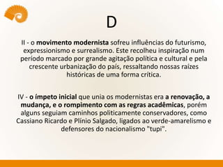 D
II - o movimento modernista sofreu influências do futurismo,
expressionismo e surrealismo. Este recolheu inspiração num
período marcado por grande agitação política e cultural e pela
crescente urbanização do país, ressaltando nossas raízes
históricas de uma forma crítica.
IV - o ímpeto inicial que unia os modernistas era a renovação, a
mudança, e o rompimento com as regras acadêmicas, porém
alguns seguiam caminhos politicamente conservadores, como
Cassiano Ricardo e Plínio Salgado, ligados ao verde-amarelismo e
defensores do nacionalismo "tupi".
 