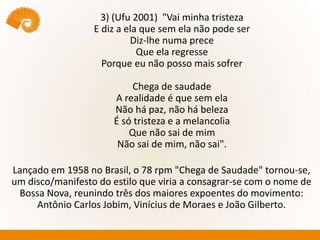 3) (Ufu 2001) "Vai minha tristeza
E diz a ela que sem ela não pode ser
Diz-lhe numa prece
Que ela regresse
Porque eu não posso mais sofrer
Chega de saudade
A realidade é que sem ela
Não há paz, não há beleza
É só tristeza e a melancolia
Que não sai de mim
Não sai de mim, não sai".
Lançado em 1958 no Brasil, o 78 rpm "Chega de Saudade" tornou-se,
um disco/manifesto do estilo que viria a consagrar-se com o nome de
Bossa Nova, reunindo três dos maiores expoentes do movimento:
Antônio Carlos Jobim, Vinícius de Moraes e João Gilberto.
 