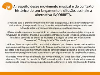 A respeito desse movimento musical e do contexto
histórico do seu lançamento e difusão, assinale a
alternativa INCORRETA.
a)Voltada para o grande consumo do mercado discográfico, a Bossa Nova reforçava o
nacionalismo, incorporando ritmos do autêntico samba de morro e passando a ser
cultivada pelos segmentos mais populares do Rio de Janeiro.
b)Preocupada em marcar sua oposição ao universo dos bares e das sarjetas em que se
refugiavam os amantes traídos, a Bossa Nova introduziu novos temas na canção popular
brasileira, cantando as praias, as mulheres e a alegria de viver, em músicas com
"Corcovado", "O barquinho" e "Garota de Ipanema."
c)A Bossa Nova seria percebida como música alienada por diversos intelectuais e artistas
que, como os integrantes do Teatro de Arena e do Cinema Novo, defendiam a utilização
das artes e da música como instrumentos de conscientização popular, o que resultou mais
tarde na incorporação do ritmo bossa-novista por alguns músicos às canções de protesto.
d)A Bossa Nova tornou-se símbolo dos novos tempos, os "anos dourados", entre o final
dos anos 50 e início da década de 1960, marcados pelo clima de euforia, otimismo e de
modernidade proporcionada pela produção de automóveis e pela construção de Brasília.
 