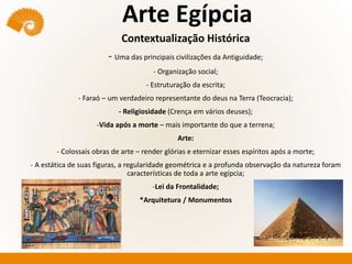 Arte Egípcia
Contextualização Histórica
- Uma das principais civilizações da Antiguidade;
- Organização social;
- Estruturação da escrita;
- Faraó – um verdadeiro representante do deus na Terra (Teocracia);
- Religiosidade (Crença em vários deuses);
-Vida após a morte – mais importante do que a terrena;
Arte:
- Colossais obras de arte – render glórias e eternizar esses espíritos após a morte;
- A estática de suas figuras, a regularidade geométrica e a profunda observação da natureza foram
características de toda a arte egípcia;
-Lei da Frontalidade;
*Arquitetura / Monumentos
 