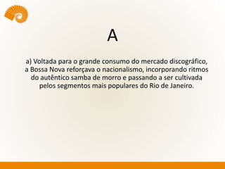A
a) Voltada para o grande consumo do mercado discográfico,
a Bossa Nova reforçava o nacionalismo, incorporando ritmos
do autêntico samba de morro e passando a ser cultivada
pelos segmentos mais populares do Rio de Janeiro.
 