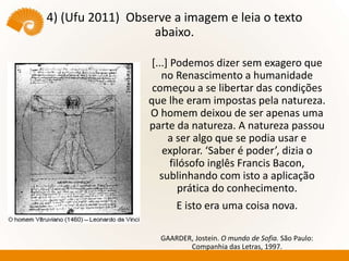 4) (Ufu 2011) Observe a imagem e leia o texto
abaixo.
[...] Podemos dizer sem exagero que
no Renascimento a humanidade
começou a se libertar das condições
que lhe eram impostas pela natureza.
O homem deixou de ser apenas uma
parte da natureza. A natureza passou
a ser algo que se podia usar e
explorar. ‘Saber é poder’, dizia o
filósofo inglês Francis Bacon,
sublinhando com isto a aplicação
prática do conhecimento.
E isto era uma coisa nova.
GAARDER, Jostein. O mundo de Sofia. São Paulo:
Companhia das Letras, 1997.
 