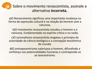 Sobre o movimento renascentista, assinale a
alternativa incorreta.
a)O Renascimento significou uma importante mudança na
forma de expressão cultural e na relação do homem com a
natureza.
b)O movimento renascentista estudou o homem e a
natureza, fundamentado no espírito crítico e na razão.
c)O racionalismo renascentista resgatou o princípio da
autoridade da ciência teológica e a concepção teocêntrica
de mundo.
d)O antropocentrismo valorizava o homem, difundindo a
confiança nas potencialidades humanas e contrapondo-se
ao teocentrismo.
 