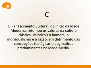 C
O Renascimento Cultural, do início da Idade
Moderna, retomou os valores da cultura
clássica. Valorizou o homem, o
individualismo e a razão, em detrimento das
concepções teológicas e dogmáticas
predominantes na Idade Média.
 