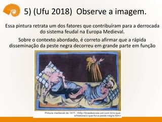 5) (Ufu 2018) Observe a imagem.
Essa pintura retrata um dos fatores que contribuíram para a derrocada
do sistema feudal na Europa Medieval.
Sobre o contexto abordado, é correto afirmar que a rápida
disseminação da peste negra decorreu em grande parte em função
 