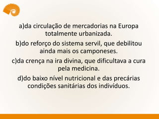 a)da circulação de mercadorias na Europa
totalmente urbanizada.
b)do reforço do sistema servil, que debilitou
ainda mais os camponeses.
c)da crença na ira divina, que dificultava a cura
pela medicina.
d)do baixo nível nutricional e das precárias
condições sanitárias dos indivíduos.
 