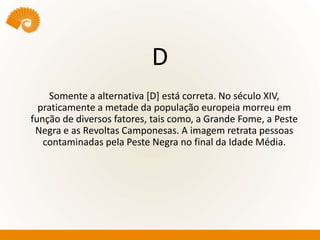 D
Somente a alternativa [D] está correta. No século XIV,
praticamente a metade da população europeia morreu em
função de diversos fatores, tais como, a Grande Fome, a Peste
Negra e as Revoltas Camponesas. A imagem retrata pessoas
contaminadas pela Peste Negra no final da Idade Média.
 