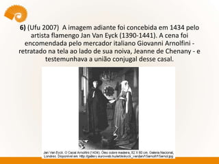 6) (Ufu 2007) A imagem adiante foi concebida em 1434 pelo
artista flamengo Jan Van Eyck (1390-1441). A cena foi
encomendada pelo mercador italiano Giovanni Arnolfini -
retratado na tela ao lado de sua noiva, Jeanne de Chenany - e
testemunhava a união conjugal desse casal.
 