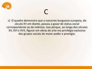C
c) O quadro demonstra que a nascente burguesia europeia, do
século XV em diante, passou a gozar de status social
correspondente ao da nobreza. Isso porque, ao longo dos séculos
XV, XVI e XVII, figurar em obras de arte era privilégio exclusivo
dos grupos sociais de maior poder e prestígio.
 