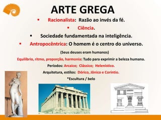 ARTE GREGA
 Racionalista: Razão ao invés da fé.
 Ciência.
 Sociedade fundamentada na inteligência.
 Antropocêntrica: O homem é o centro do universo.
(Seus deuses eram humanos)
Equilíbrio, ritmo, proporção, harmonia: Tudo para exprimir a beleza humana.
Períodos: Arcaico; Clássico; Helenístico.
Arquitetura, estilos: Dórico, Jônico e Coríntio.
*Escultura / belo
 