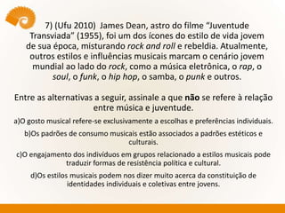 7) (Ufu 2010) James Dean, astro do filme “Juventude
Transviada” (1955), foi um dos ícones do estilo de vida jovem
de sua época, misturando rock and roll e rebeldia. Atualmente,
outros estilos e influências musicais marcam o cenário jovem
mundial ao lado do rock, como a música eletrônica, o rap, o
soul, o funk, o hip hop, o samba, o punk e outros.
Entre as alternativas a seguir, assinale a que não se refere à relação
entre música e juventude.
a)O gosto musical refere-se exclusivamente a escolhas e preferências individuais.
b)Os padrões de consumo musicais estão associados a padrões estéticos e
culturais.
c)O engajamento dos indivíduos em grupos relacionado a estilos musicais pode
traduzir formas de resistência política e cultural.
d)Os estilos musicais podem nos dizer muito acerca da constituição de
identidades individuais e coletivas entre jovens.
 