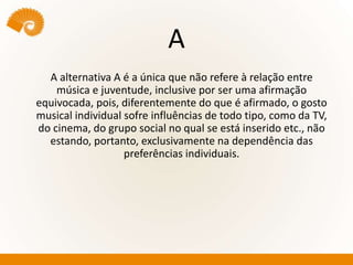 A
A alternativa A é a única que não refere à relação entre
música e juventude, inclusive por ser uma afirmação
equivocada, pois, diferentemente do que é afirmado, o gosto
musical individual sofre influências de todo tipo, como da TV,
do cinema, do grupo social no qual se está inserido etc., não
estando, portanto, exclusivamente na dependência das
preferências individuais.
 