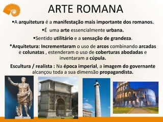 ARTE ROMANA
A arquitetura é a manifestação mais importante dos romanos.
É uma arte essencialmente urbana.
Sentido utilitário e a sensação de grandeza.
*Arquitetura: Incrementaram o uso de arcos combinando arcadas
e colunatas , estenderam o uso de coberturas abodadas e
inventaram a cúpula.
Escultura / realista : Na época imperial, a imagem do governante
alcançou toda a sua dimensão propagandista.
 