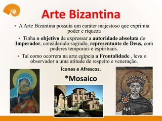Arte Bizantina
• AArte Bizantina possuía um caráter majestoso que exprimia
poder e riqueza
• Tinha o objetivo de expressar a autoridade absoluta do
Imperador, considerado sagrado, representante de Deus, com
poderes temporais e espirituais.
• Tal como ocorrera na arte egípcia a Frontalidade , leva o
observador a uma atitude de respeito e veneração.
Ícones e Afrescos.
*Mosaico
 