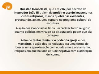 Questão Iconoclasta, que em 726, por decreto do
Imperador Leão III , alem de proibir o uso de imagens nos
cultos religiosos, manda quebrar as existentes,
provocando, assim, uma ruptura no programa cultural da
escultura.
A ação dos iconoclastas tinha um caráter tanto religioso
quanto político, em virtude da disputa pelo poder que ela
carregou.
Além de tentar diminuir o poder da Igreja e dos
mosteiros, a ação dos iconoclastas era uma forma de
buscar uma aproximação com o judaísmo e o islamismo,
religiões em que há uma atitude negativa com a adoração
de ícones.
 