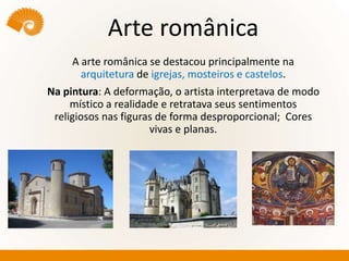 Arte românica
A arte românica se destacou principalmente na
arquitetura de igrejas, mosteiros e castelos.
Na pintura: A deformação, o artista interpretava de modo
místico a realidade e retratava seus sentimentos
religiosos nas figuras de forma desproporcional; Cores
vivas e planas.
 