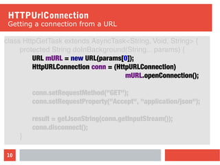 10
HTTPUrlConnection
Getting a connection from a URL
class HttpGetTask extends AsyncTask<String, Void, String> {
protected String doInBackground(String... params) {
URL mURL = new URL(params[0]);
HttpURLConnection conn = (HttpURLConnection)
mURL.openConnection();
conn.setRequestMethod("GET");
conn.setRequestProperty("Accept", "application/json");
result = getJsonString(conn.getInputStream());
conn.disconnect();
}
 