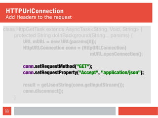 11
HTTPUrlConnection
Add Headers to the request
class HttpGetTask extends AsyncTask<String, Void, String> {
protected String doInBackground(String... params) {
URL mURL = new URL(params[0]);
HttpURLConnection conn = (HttpURLConnection)
mURL.openConnection();
conn.setRequestMethod("GET");
conn.setRequestProperty("Accept", "application/json");
result = getJsonString(conn.getInputStream());
conn.disconnect();
}
 