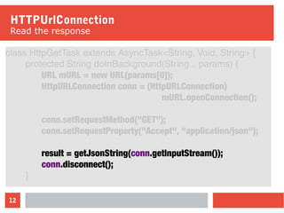 12
HTTPUrlConnection
Read the response
class HttpGetTask extends AsyncTask<String, Void, String> {
protected String doInBackground(String... params) {
URL mURL = new URL(params[0]);
HttpURLConnection conn = (HttpURLConnection)
mURL.openConnection();
conn.setRequestMethod("GET");
conn.setRequestProperty("Accept", "application/json");
result = getJsonString(conn.getInputStream());
conn.disconnect();
}
 