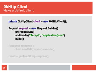 16
OkHttp Client
Make a default client
private OkHttpClient client = new OkHttpClient();
Request request = new Request.Builder()
.url(requestURL)
.addHeader("Accept", "application/json")
.build();
Response response =
client.newCall(request).execute();
result = getJsonString(response);
 