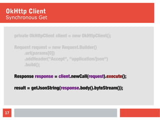 17
OkHttp Client
Synchronous Get
private OkHttpClient client = new OkHttpClient();
Request request = new Request.Builder()
.url(params[0])
.addHeader("Accept", "application/json")
.build();
Response response = client.newCall(request).execute();
result = getJsonString(response.body().byteStream());
 