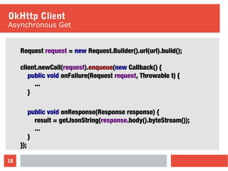 18
OkHttp Client
Asynchronous Get
Request request = new Request.Builder().url(url).build();
client.newCall(request).enqueue(new Callback() {
public void onFailure(Request request, Throwable t) {
...
}
public void onResponse(Response response) {
result = getJsonString(response.body().byteStream());
...
}
});
 