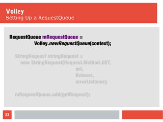23
Volley
Setting Up a RequestQueue
RequestQueue mRequestQueue =
Volley.newRequestQueue(context);
StringRequest stringRequest =
new StringRequest(Request.Method.GET,
url,
listener,
errorListener);
mRequestQueue.add(getRequest);
 