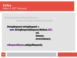 24
Volley
Make a GET Request
RequestQueue mRequestQueue =
Volley.newRequestQueue(context);
StringRequest stringRequest =
new StringRequest(Request.Method.GET,
url,
listener,
errorListener);
mRequestQueue.add(getRequest);
 
