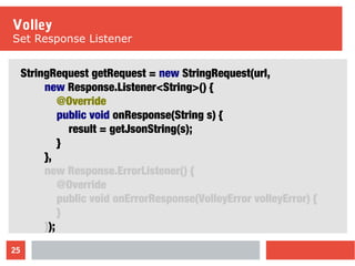 25
Volley
Set Response Listener
StringRequest getRequest = new StringRequest(url,
new Response.Listener<String>() {
@Override
public void onResponse(String s) {
result = getJsonString(s);
}
},
new Response.ErrorListener() {
@Override
public void onErrorResponse(VolleyError volleyError) {
}
});
 