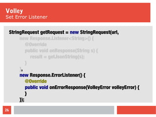 26
Volley
Set Error Listener
StringRequest getRequest = new StringRequest(url,
new Response.Listener<String>() {
@Override
public void onResponse(String s) {
result = getJsonString(s);
}
},
new Response.ErrorListener() {
@Override
public void onErrorResponse(VolleyError volleyError) {
}
});
 