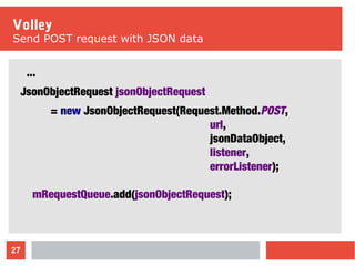 27
Volley
Send POST request with JSON data
...
JsonObjectRequest jsonObjectRequest
= new JsonObjectRequest(Request.Method.POST,
url,
jsonDataObject,
listener,
errorListener);
mRequestQueue.add(jsonObjectRequest);
 
