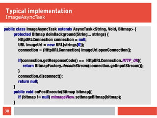 38
Typical implementation
ImageAsyncTask
public class ImageAsyncTask extends AsyncTask<String, Void, Bitmap> {
protected Bitmap doInBackground(String... strings) {
HttpURLConnection connection = null;
URL imageUrl = new URL(strings[0]);
connection = (HttpURLConnection) imageUrl.openConnection();
if(connection.getResponseCode() == HttpURLConnection.HTTP_OK){
return BitmapFactory.decodeStream(connection.getInputStream());
}
connection.disconnect();
return null;
}
public void onPostExecute(Bitmap bitmap){
if (bitmap != null) mImageView.setImageBitmap(bitmap);
}
 