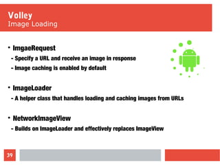 39
Volley
Image Loading

ImgaeRequest
- Specify a URL and receive an image in response
- Image caching is enabled by default

ImageLoader
- A helper class that handles loading and caching images from URLs

NetworkImageView
- Builds on ImageLoader and effectively replaces ImageView
 